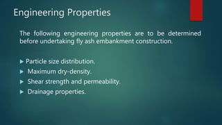 Engineering Properties
The following engineering properties are to be determined
before undertaking fly ash embankment construction.
 Particle size distribution.
 Maximum dry-density.
 Shear strength and permeability.
 Drainage properties.
 