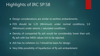 Highlights of IRC SP:58
 Design considerations are similar to earthen embankments.
 FOS should be 1.25 (Minimum) under normal conditions, 1.0
(Minimum) under seismic / saturated conditions.
 Density of compacted fly ash would be considerably lower than soil,
fly ash with low MDD values not to be rejected.
 Ash has no cohesion (c), f should be basis for design.
 Very little possibility of liquefaction of fly ash embankment.
 