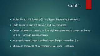 Conti…
 Indian fly ash has lower SO3 and lesser heavy metal content.
 Earth cover to prevent erosion and water ingress.
 Cover thickness – 1 m (up to 3 m high embankments), cover can be up
to 3 m for high embankments
 Intermediate soil layer if embankment height more than 3 m
 Minimum thickness of intermediate soil layer – 200 mm.
 