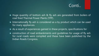 Conti..
 Huge quantity of bottom ash & fly ash are generated from boilers of
coal fired Thermal Power Plants (TPP).
 Internationally fly ash is considered as a by product which can be used
for many appliances.
 As a result of experiences gained in these projects, specifications for
 construction of road embankments and guidelines for usage of fly ash
for rural roads were compiled and these have been published by the
Indian Roads Congress.
 