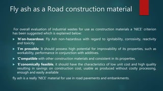Fly ash as a Road construction material
For overall evaluation of industrial wastes for use as construction materials a ‘NICE’ criterion
has been suggested which is explained below:
 ‘N’on-hazardous: Fly Ash non-hazardous with regard to ignitability, corrosivity, reactivity
and toxicity.
 ‘I’m provable: It should possess high potential for improvability of its properties, such as
workability, performance in conjunction with additives.
 ‘C’ompatible with other construction materials and consistent in its properties.
 ‘E’conomically feasible, it should have the characteristics of low unit cost and high quality
resulting in savings on construction cost, usable as produced without costly processing,
enough and easily available
fly ash is a really ‘NICE’ material for use in road pavements and embankments.
 