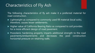 Characteristics of Fly Ash
The following characteristics of fly ash make it a preferred material for
road construction.
 Lightweight as compared to commonly used fill material (local soils),
therefore, causes lesser settlements.
 Higher value of California Bearing Ratio as compared to soil provides
for a more efficient design of road pavement.
 Pozzolanic hardening property imparts additional strength to the road
pavements/embankments and decreases the post construction
horizontal pressure on retaining walls.
 