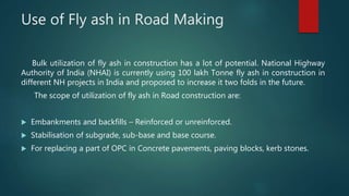 Use of Fly ash in Road Making
Bulk utilization of fly ash in construction has a lot of potential. National Highway
Authority of India (NHAI) is currently using 100 lakh Tonne fly ash in construction in
different NH projects in India and proposed to increase it two folds in the future.
The scope of utilization of fly ash in Road construction are:
 Embankments and backfills – Reinforced or unreinforced.
 Stabilisation of subgrade, sub-base and base course.
 For replacing a part of OPC in Concrete pavements, paving blocks, kerb stones.
 