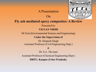 A Presentation
On
Fly ash mediated epoxy composites: A Review
Presented by
VIGYAN NIDHI
M.Tech (Environmental Science and Engineering)
Under the Supervision of
Dr. Deepesh Singh
Assistant Professor (Civil Engineering Dept.)
&
Dr. G.L. Devnani
Assistant Professor (Chemical Engineering Dept.)
HBTU, Kanpur (Uttar Pradesh).
 