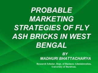 PROBABLE
    MARKETING
STRATEGIES OF FLY
ASH BRICKS IN WEST
     BENGAL
                 BY
        MADHURI BHATTACHARYA
     Research Scholar, Dept. of Business Administration,
                  University of Burdwan.
 