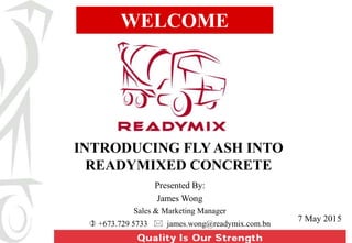 WELCOME
INTRODUCING FLY ASH INTO
READYMIXED CONCRETE
7 May 2015
Presented By:
James Wong
Sales & Marketing Manager
 +673.729 5733  james.wong@readymix.com.bn
 