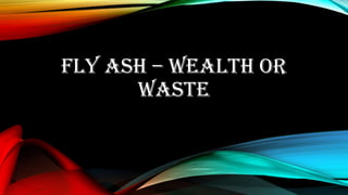 FLY ASH – WEALTH OR
WASTE
 