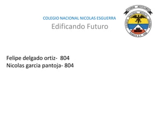 COLEGIO NACIONAL NICOLAS ESGUERRA 
Edificando Futuro 
Felipe delgado ortiz- 804 
Nicolas garcia pantoja- 804 
 