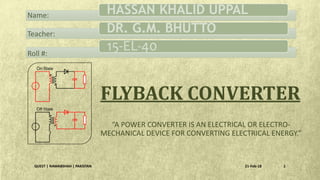 “A POWER CONVERTER IS AN ELECTRICAL OR ELECTRO-
MECHANICAL DEVICE FOR CONVERTING ELECTRICAL ENERGY.”
FLYBACK CONVERTER
21-Feb-18QUEST | NAWABSHAH | PAKISTAN 1
HASSAN KHALID UPPAL
DR. G.M. BHUTTO
15-EL-40
Name:
Teacher:
Roll #:
 