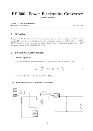 EE 560: Power Electronics Converter
Flyback Converter
Name : Akash Vishwakarma
Roll No. : 224102101 20th Spt. 2022
1 Objective:
Design a 50 W flyback converter with maximum ripple in output voltage as 1.5 % of output
voltage.The converter is working in continuous conduction mode for a load variation of 10 W to
50 W.Parameters of the converters are input voltage (Vin) = 5 V, output voltage (Vo) = 10 V,
switching frequency (fs) = 200 kHz, N1 = N2.
2 Flyback Converter Design:
2.1 Filter Capacitor
• The capacitor value is calculated using the given output voltage ripple as 1.5%:
∆Vc =
∆Q
C
=⇒ 0.05 ∗ Vo =⇒ C =
DIo
fC
(1)
• Therefore, the value of the inductor is C = 22 µF.
2.2 Simulation model of Flyback Converter:
1
 