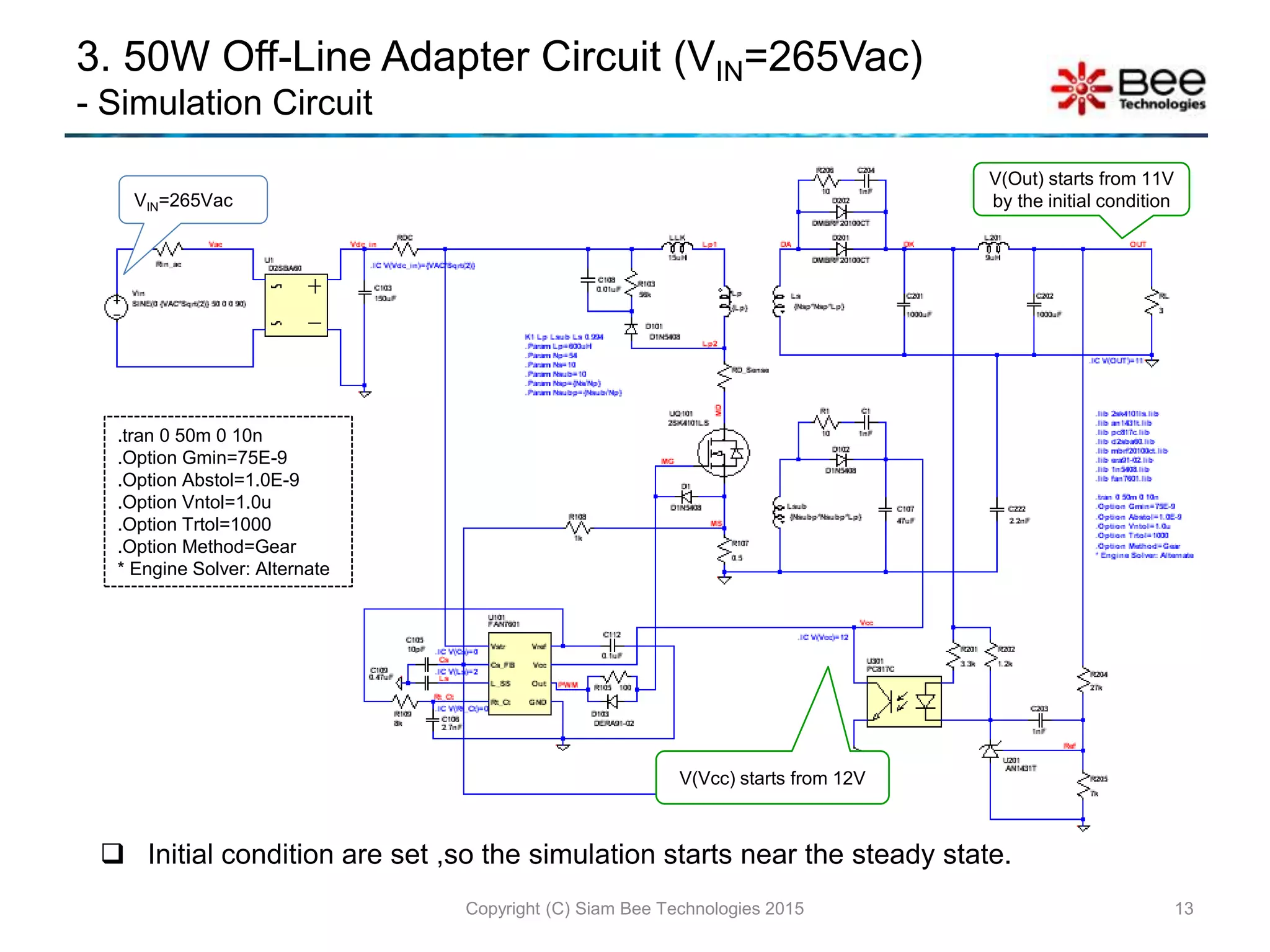 3. 50W Off-Line Adapter Circuit (VIN=265Vac)
- Simulation Circuit
13Copyright (C) Siam Bee Technologies 2015
.tran 0 50m 0 10n
.Option Gmin=75E-9
.Option Abstol=1.0E-9
.Option Vntol=1.0u
.Option Trtol=1000
.Option Method=Gear
* Engine Solver: Alternate
 Initial condition are set ,so the simulation starts near the steady state.
VIN=265Vac
V(Vcc) starts from 12V
V(Out) starts from 11V
by the initial condition
 