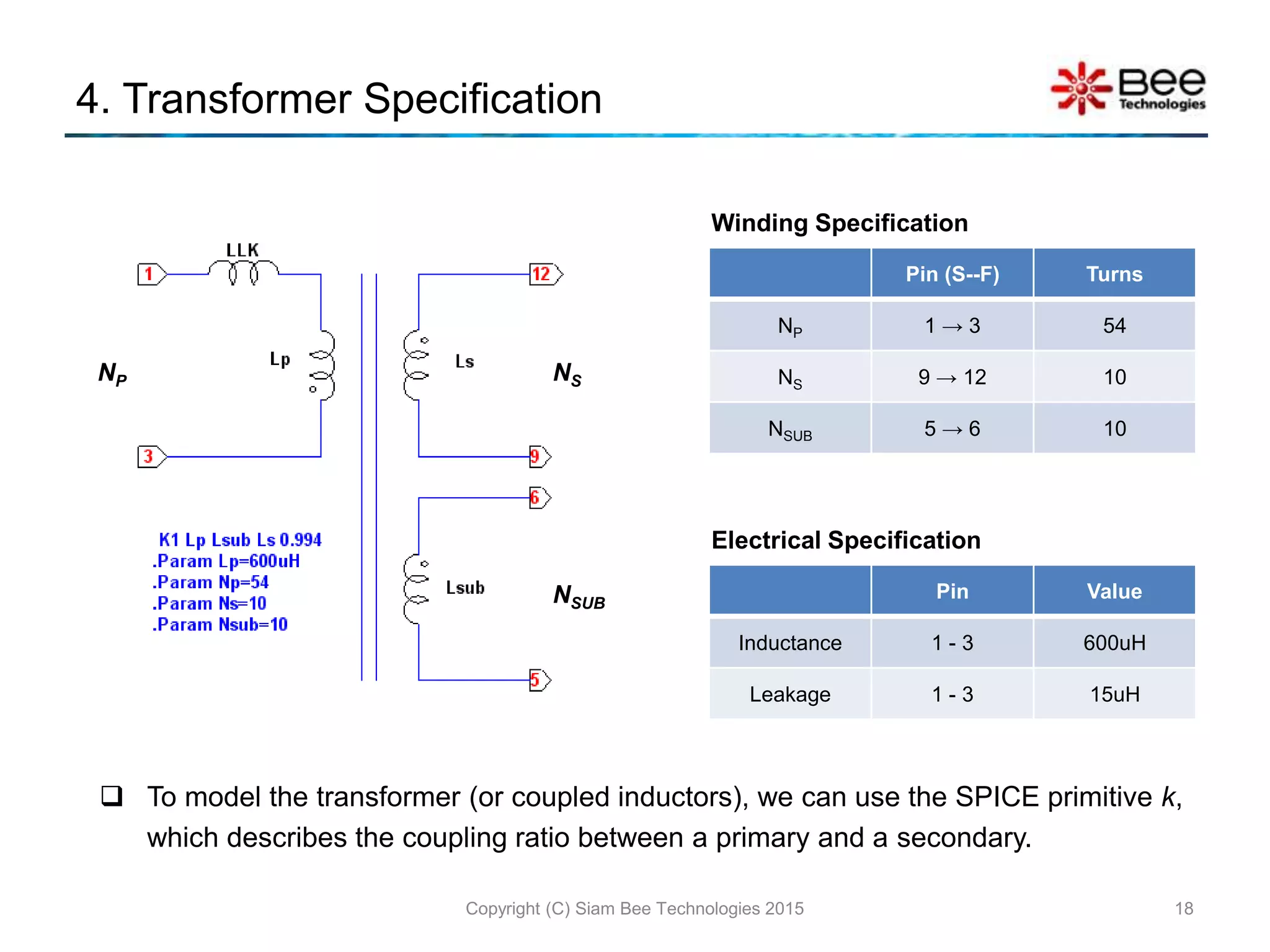 4. Transformer Specification
Copyright (C) Siam Bee Technologies 2015 18
NP NS
NSUB
Pin (S--F) Turns
NP 1 → 3 54
NS 9 → 12 10
NSUB 5 → 6 10
Winding Specification
Pin Value
Inductance 1 - 3 600uH
Leakage 1 - 3 15uH
Electrical Specification
 To model the transformer (or coupled inductors), we can use the SPICE primitive k,
which describes the coupling ratio between a primary and a secondary.
 