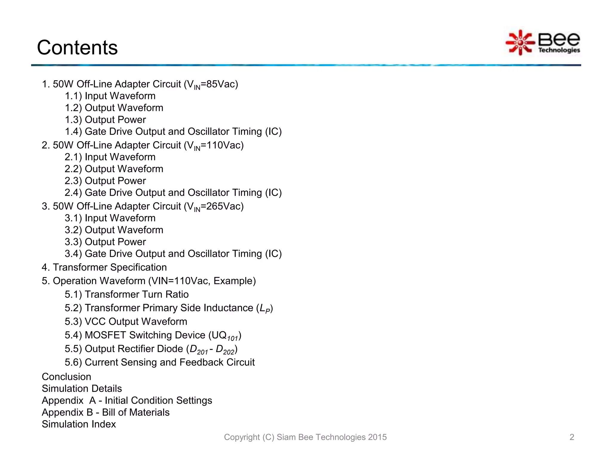 Contents
1. 50W Off-Line Adapter Circuit (VIN=85Vac)
1.1) Input Waveform
1.2) Output Waveform
1.3) Output Power
1.4) Gate Drive Output and Oscillator Timing (IC)
2. 50W Off-Line Adapter Circuit (VIN=110Vac)
2.1) Input Waveform
2.2) Output Waveform
2.3) Output Power
2.4) Gate Drive Output and Oscillator Timing (IC)
3. 50W Off-Line Adapter Circuit (VIN=265Vac)
3.1) Input Waveform
3.2) Output Waveform
3.3) Output Power
3.4) Gate Drive Output and Oscillator Timing (IC)
4. Transformer Specification
5. Operation Waveform (VIN=110Vac, Example)
5.1) Transformer Turn Ratio
5.2) Transformer Primary Side Inductance (LP)
5.3) VCC Output Waveform
5.4) MOSFET Switching Device (UQ101)
5.5) Output Rectifier Diode (D201 - D202)
5.6) Current Sensing and Feedback Circuit
Conclusion
Simulation Details
Appendix A - Initial Condition Settings
Appendix B - Bill of Materials
Simulation Index
2Copyright (C) Siam Bee Technologies 2015
 