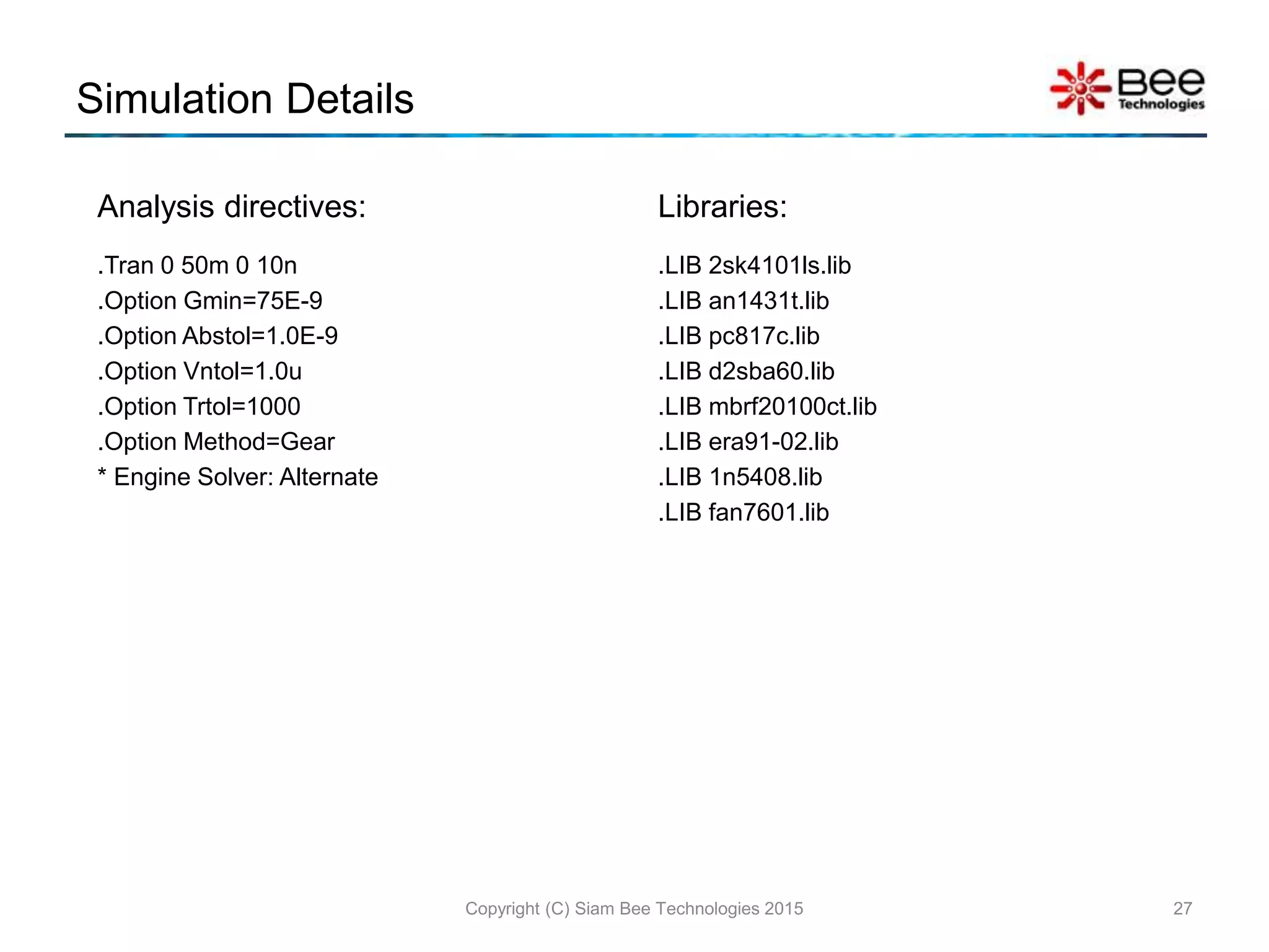 Simulation Details
Analysis directives:
.Tran 0 50m 0 10n
.Option Gmin=75E-9
.Option Abstol=1.0E-9
.Option Vntol=1.0u
.Option Trtol=1000
.Option Method=Gear
* Engine Solver: Alternate
Libraries:
.LIB 2sk4101ls.lib
.LIB an1431t.lib
.LIB pc817c.lib
.LIB d2sba60.lib
.LIB mbrf20100ct.lib
.LIB era91-02.lib
.LIB 1n5408.lib
.LIB fan7601.lib
27Copyright (C) Siam Bee Technologies 2015
 