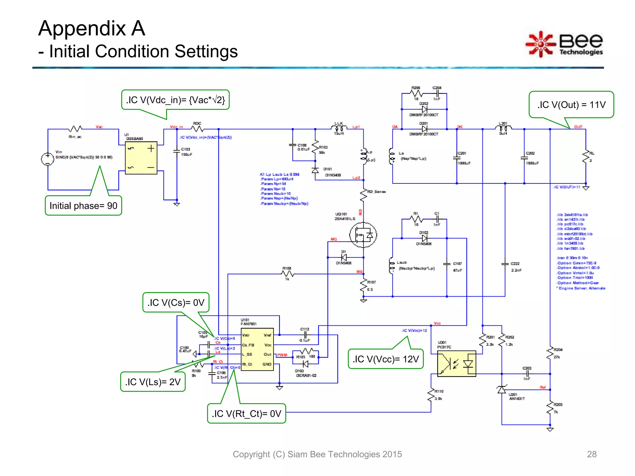 Appendix A
- Initial Condition Settings
Copyright (C) Siam Bee Technologies 2015 28
Initial phase= 90
.IC V(Vdc_in)= {Vac*√2}
.IC V(Vcc)= 12V
.IC V(Out) = 11V
.IC V(Cs)= 0V
.IC V(Rt_Ct)= 0V
.IC V(Ls)= 2V
 