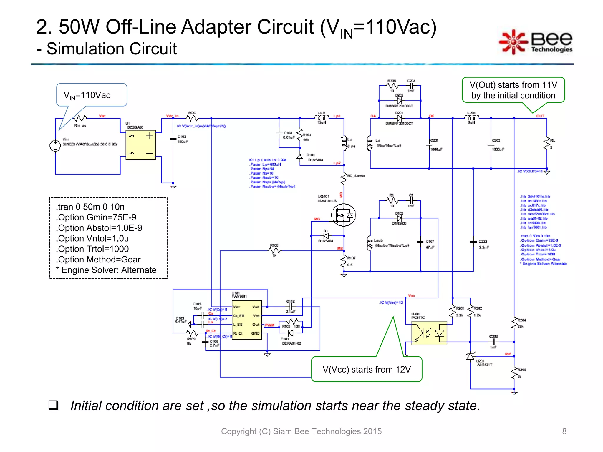 2. 50W Off-Line Adapter Circuit (VIN=110Vac)
- Simulation Circuit
8Copyright (C) Siam Bee Technologies 2015
.tran 0 50m 0 10n
.Option Gmin=75E-9
.Option Abstol=1.0E-9
.Option Vntol=1.0u
.Option Trtol=1000
.Option Method=Gear
* Engine Solver: Alternate
 Initial condition are set ,so the simulation starts near the steady state.
VIN=110Vac
V(Vcc) starts from 12V
V(Out) starts from 11V
by the initial condition
 