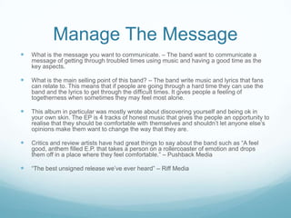 Manage The Message


What is the message you want to communicate. – The band want to communicate a
message of getting through troubled times using music and having a good time as the
key aspects.



What is the main selling point of this band? – The band write music and lyrics that fans
can relate to. This means that if people are going through a hard time they can use the
band and the lyrics to get through the difficult times. It gives people a feeling of
togetherness when sometimes they may feel most alone.



This album in particular was mostly wrote about discovering yourself and being ok in
your own skin. The EP is 4 tracks of honest music that gives the people an opportunity to
realise that they should be comfortable with themselves and shouldn’t let anyone else’s
opinions make them want to change the way that they are.



Critics and review artists have had great things to say about the band such as “A feel
good, anthem filled E.P. that takes a person on a rollercoaster of emotion and drops
them off in a place where they feel comfortable.” – Pushback Media



“The best unsigned release we’ve ever heard” – Riff Media

 