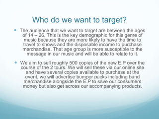 Who do we want to target?
 The audience that we want to target are between the ages
of 14 – 26. This is the key demographic for this genre of
music because they are more likely to have the time to
travel to shows and the disposable income to purchase
merchandise. That age group is more susceptible to the
message in our music and will be able to relate to it.

 We aim to sell roughly 500 copies of the new E.P over the
course of the 2 tours. We will sell these via our online site
and have several copies available to purchase at the
event, we will advertise bumper packs including band
merchandise alongside the E.P to save our consumers
money but also get across our accompanying products.

 