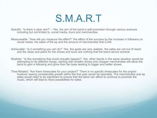 S.M.A.R.T
Specific: “Is there a clear aim?” – Yes, the aim of the band is self promotion through various avenues
including but not limited to, social media, tours and merchandise.
Measureable: “How will you measure the effect?” the effect of the success by the increase in followers on
social media, the sales of the ep and the amount of merchandise that is left.
Achievable: “Is it something you can do?” Yes, the goals are very realistic, the sales are not out of reach
and the ideas and plans for the shows and tours are nothing that the band cannot achieve.
Realistic: “Is this something that would actually happen?: Yes, other bands in the same situation would be
attempting to do different things, starting with smaller shows and cheaper merchandise will allow the
band to gain a following and grow their fan base leading to bigger and better shows.
Time-Related: “Are there timescales for your project?” There is no specific timescales for the project
however seeing considerable growth within the first year would be desirable. The merchandise and ep
sales would need to be significant to ensure that the band can afford to continue to promote the
music, which will lead to more possibilities for sales.

 