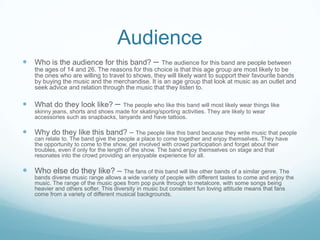 Audience
 Who is the audience for this band? –

The audience for this band are people between
the ages of 14 and 26. The reasons for this choice is that this age group are most likely to be
the ones who are willing to travel to shows, they will likely want to support their favourite bands
by buying the music and the merchandise. It is an age group that look at music as an outlet and
seek advice and relation through the music that they listen to.

 What do they look like? –

The people who like this band will most likely wear things like
skinny jeans, shorts and shoes made for skating/sporting activities. They are likely to wear
accessories such as snapbacks, lanyards and have tattoos.

 Why do they like this band? – The people like this band because they write music that people
can relate to. The band give the people a place to come together and enjoy themselves. They have
the opportunity to come to the show, get involved with crowd participation and forget about their
troubles, even if only for the length of the show. The band enjoy themselves on stage and that
resonates into the crowd providing an enjoyable experience for all.

 Who else do they like? – The fans of this band will like other bands of a similar genre. The
bands diverse music range allows a wide variety of people with different tastes to come and enjoy the
music. The range of the music goes from pop punk through to metalcore, with some songs being
heavier and others softer. This diversity in music but consistent fun loving attitude means that fans
come from a variety of different musical backgrounds.

 
