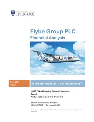 Flybe Group PLC
          Financial Analysis




ULMS701
2012        Is the domestic air travel boom over?

          ULMS 701 – Managing Financial Resources
          Report
          Module Leader: Dr. David Brookfield

          Student: Marco Rodolfo Marabese
          ID 200819669 - The Liverpool MBA

          Word Count : 1,996 (excluding Table of Contents, Captions, Footnotes, Appendixes and
          References)
 