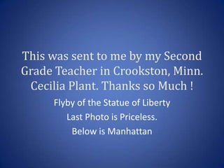 This was sent to me by my Second
Grade Teacher in Crookston, Minn.
 Cecilia Plant. Thanks so Much !
     Flyby of the Statue of Liberty
        Last Photo is Priceless.
         Below is Manhattan
 