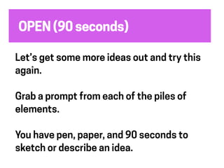 OPEN (90 seconds)
Let’s get some more ideas out and try this
again.
Grab a prompt from each of the piles of
elements.
You have pen, paper, and 90 seconds to
sketch or describe an idea.
 