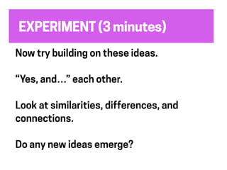 EXPERIMENT (3 minutes)
Now try building on these ideas.
“Yes, and…” each other.
Look at similarities, differences, and
connections.
Do any new ideas emerge?
 