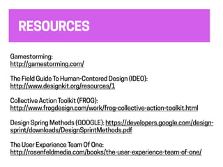 RESOURCES
Gamestorming:
http://gamestorming.com/
The Field GuideTo Human-Centered Design (IDEO):
http://www.designkit.org/resources/1
CollectiveActionToolkit (FROG):
http://www.frogdesign.com/work/frog-collective-action-toolkit.html
Design Sprint Methods (GOOGLE): https://developers.google.com/design-
sprint/downloads/DesignSprintMethods.pdf
The User ExperienceTeam Of One:
http://rosenfeldmedia.com/books/the-user-experience-team-of-one/
 