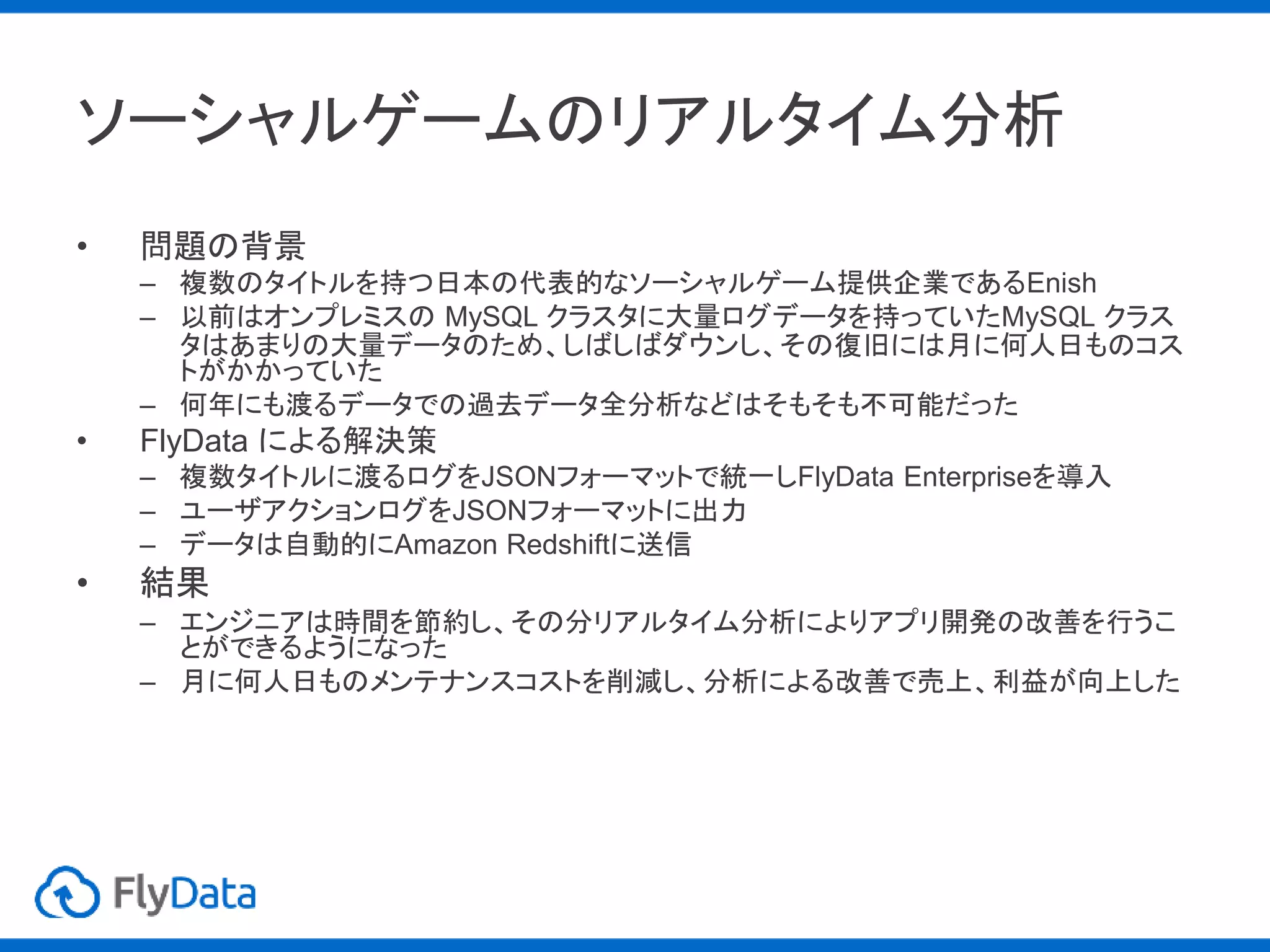 ソーシャルゲームのリアルタイム分析
• 問題の背景
– 複数のタイトルを持つ日本の代表的なソーシャルゲーム提供企業であるEnish
– 以前はオンプレミスの MySQL クラスタに大量ログデータを持っていたMySQL クラス
タはあまりの大量データのため、しばしばダウンし、その復旧には月に何人日ものコス
トがかかっていた
– 何年にも渡るデータでの過去データ全分析などはそもそも不可能だった
• FlyData による解決策
– 複数タイトルに渡るログをJSONフォーマットで統一しFlyData Enterpriseを導入
– ユーザアクションログをJSONフォーマットに出力
– データは自動的にAmazon Redshiftに送信
• 結果
– エンジニアは時間を節約し、その分リアルタイム分析によりアプリ開発の改善を行うこ
とができるようになった
– 月に何人日ものメンテナンスコストを削減し、分析による改善で売上、利益が向上した
 