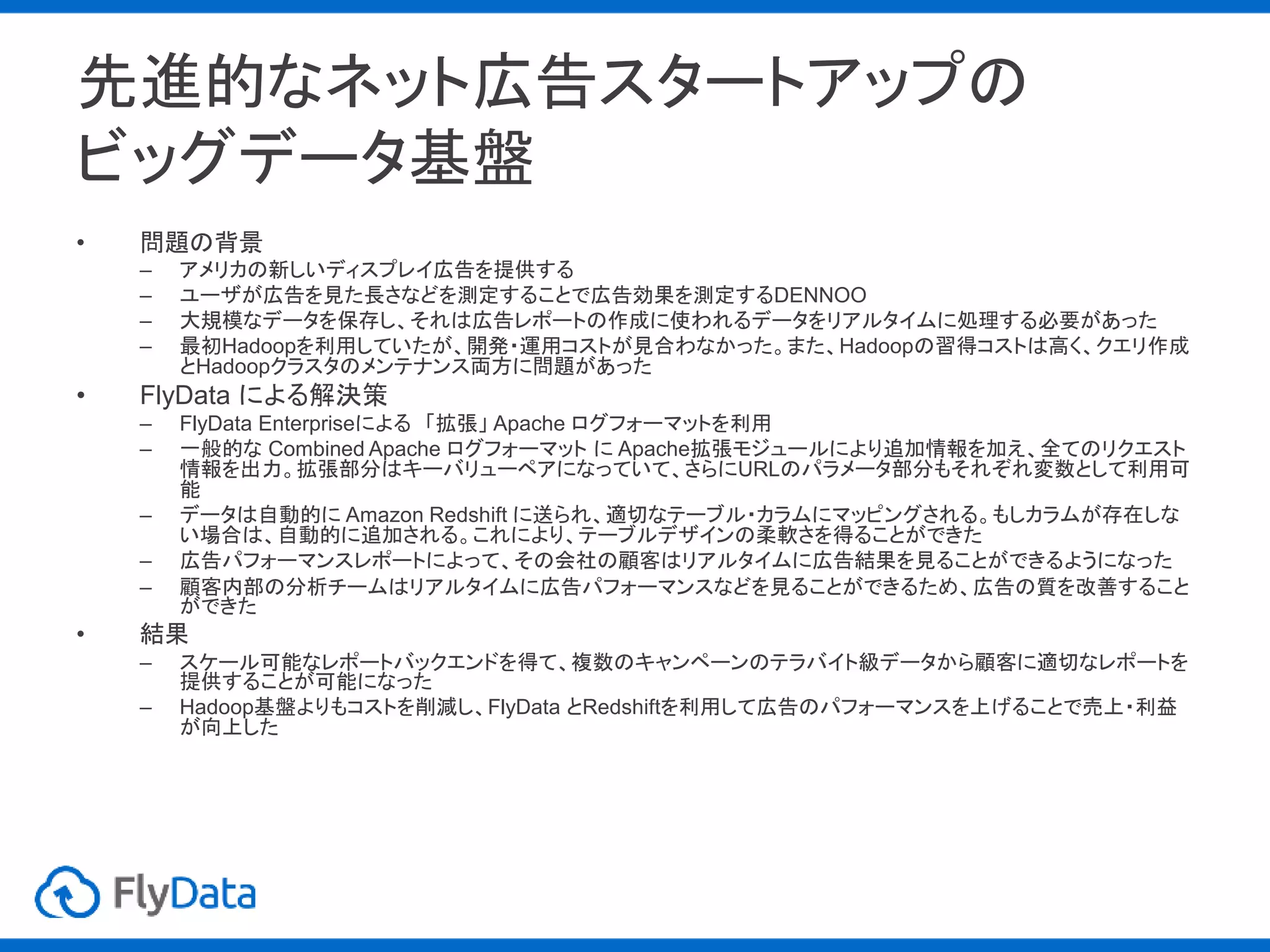 先進的なネット広告スタートアップの
ビッグデータ基盤
• 問題の背景
– アメリカの新しいディスプレイ広告を提供する
– ユーザが広告を見た長さなどを測定することで広告効果を測定するDENNOO
– 大規模なデータを保存し、それは広告レポートの作成に使われるデータをリアルタイムに処理する必要があった
– 最初Hadoopを利用していたが、開発・運用コストが見合わなかった。また、Hadoopの習得コストは高く、クエリ作成
とHadoopクラスタのメンテナンス両方に問題があった
• FlyData による解決策
– FlyData Enterpriseによる 「拡張」 Apache ログフォーマットを利用
– 一般的な Combined Apache ログフォーマット に Apache拡張モジュールにより追加情報を加え、全てのリクエスト
情報を出力。拡張部分はキーバリューペアになっていて、さらにURLのパラメータ部分もそれぞれ変数として利用可
能
– データは自動的に Amazon Redshift に送られ、適切なテーブル・カラムにマッピングされる。もしカラムが存在しな
い場合は、自動的に追加される。これにより、テーブルデザインの柔軟さを得ることができた
– 広告パフォーマンスレポートによって、その会社の顧客はリアルタイムに広告結果を見ることができるようになった
– 顧客内部の分析チームはリアルタイムに広告パフォーマンスなどを見ることができるため、広告の質を改善すること
ができた
• 結果
– スケール可能なレポートバックエンドを得て、複数のキャンペーンのテラバイト級データから顧客に適切なレポートを
提供することが可能になった
– Hadoop基盤よりもコストを削減し、FlyData とRedshiftを利用して広告のパフォーマンスを上げることで売上・利益
が向上した
 
