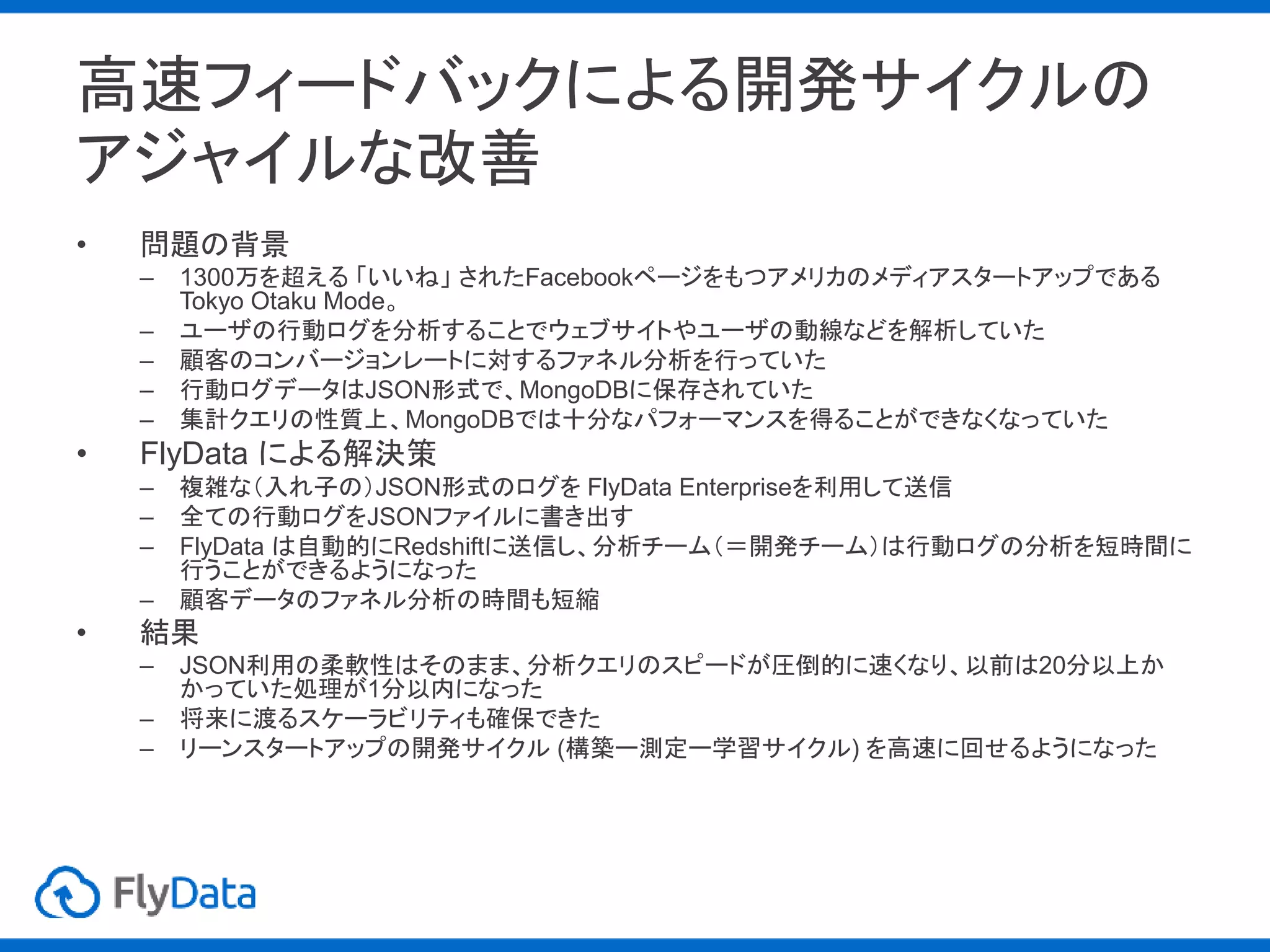 高速フィードバックによる開発サイクルの
アジャイルな改善
• 問題の背景
– 1300万を超える 「いいね」 されたFacebookページをもつアメリカのメディアスタートアップである
Tokyo Otaku Mode。
– ユーザの行動ログを分析することでウェブサイトやユーザの動線などを解析していた
– 顧客のコンバージョンレートに対するファネル分析を行っていた
– 行動ログデータはJSON形式で、MongoDBに保存されていた
– 集計クエリの性質上、MongoDBでは十分なパフォーマンスを得ることができなくなっていた
• FlyData による解決策
– 複雑な（入れ子の）JSON形式のログを FlyData Enterpriseを利用して送信
– 全ての行動ログをJSONファイルに書き出す
– FlyData は自動的にRedshiftに送信し、分析チーム（＝開発チーム）は行動ログの分析を短時間に
行うことができるようになった
– 顧客データのファネル分析の時間も短縮
• 結果
– JSON利用の柔軟性はそのまま、分析クエリのスピードが圧倒的に速くなり、以前は20分以上か
かっていた処理が1分以内になった
– 将来に渡るスケーラビリティも確保できた
– リーンスタートアップの開発サイクル (構築ー測定ー学習サイクル) を高速に回せるようになった
 