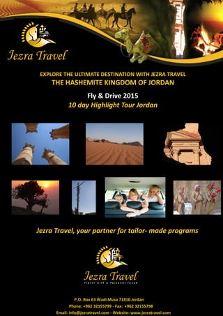 EXPLORE THE ULTIMATE DESTINATION WITH JEZRA TRAVEL 
THE HASHEMITE KINGDOM OF JORDAN 
Fly & Drive 2015 10 day Highlight Tour Jordan 
Jezra Travel, your partner for tailor- made programs 
P.O. Box 63 Wadi Musa 71810 Jordan 
Phone: +962 32155799 - Fax: +962 32155798 
Email: info@jezratravel.com - Website: www.jezratravel.com  