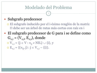 Modelado del Problema
                               7

Subgrafo predecesor
 El subgrafo inducido por el i-ésimo renglón de la matriz
 Π debe ser un árbol de rutas más cortas con raíz en i
El subgrafo predecesor de G para i se define como
Gπ,i = (Vπ,i, Eπ,i), donde
 Vπ,i = {j ∈ V : πij ≠ NIL} ∪ {i}, y
 Eπ,i = {(πij, j) : j ∈ Vπ,i – {i}}.
 