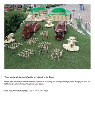 “Truly wonderful, the mind of a child is.” – Attack of the Clones
Plan a great day with your family and visit Legoland in Gunzburg and when you think you need change just head up
to Munich or visit the famous Neuschwanstein Castle.
What is your favorite thing about Legos? Tell us your story!
 