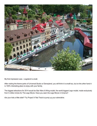 My first impression was – Legoland is small.
After visiting the theme parks of Universal Studio or Disneyland, you will think it is small too, but on the other hand it
is 100% interesting place to enjoy with your family.
The biggest attractions for 2014 would be Star Wars X-Wing model, the world biggest Lego model, made exclusively
from 5 million bricks for The Lego Movie. Have you seen the Lego Movie in Cinema?
Are your kids a little older? Try Project X Test Track to pump up your adrenaline.
 