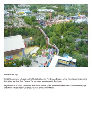 View from the Top!
Knight Kingdom area offers adrenaline filled attractions like Fire Dragon, Dragon Hunt or the quite calm and great for
both Adults and Kids, Gold Panning. You can spend hours there with Gold Fever.
Lego Atlantis is an indoor, underwater world that is suitable for the whole family. More than 2000 fish including rays
and sharks will accompany you on your journey to find sunken Atlantis.
 