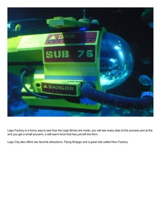 Lego Factory is a funny way to see how the Lego Bricks are made, you will see every step of this process and at the
end you get a small souvenir, a still warm brick that has just left the form.
Lego City also offers two favorite attractions, Flying Ninjago and a great ride called Hero Factory.
 