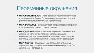 Переменные окружения
• OMP_NUM_THREADS - Устанавливает количество потоков
в параллельном блоке. По умолчанию, количество потоков
равно количеству виртуальных процессоров.
• OMP_SCHEDULE - Устанавливает тип распределения работ
в параллельных циклах с типом runtime.
• OMP_DYNAMIC - Разрешает или запрещает динамическое
изменение количества потоков, которые реально
используются для вычислений (в зависимости от загрузки
системы). Значение по умолчанию зависит от реализации.
• OMP_NESTED - Разрешает или запрещает вложенный
параллелизм (распараллеливание вложенных циклов). По
умолчанию – запрещено.
 