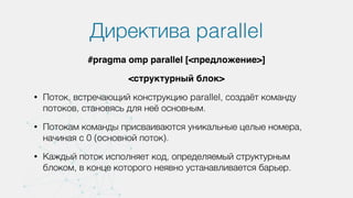 Директива parallel
#pragma omp parallel [<предложение>]
<структурный блок>
• Поток, встречающий конструкцию parallel, создаёт команду
потоков, становясь для неё основным.
• Потокам команды присваиваются уникальные целые номера,
начиная с 0 (основной поток).
• Каждый поток исполняет код, определяемый структурным
блоком, в конце которого неявно устанавливается барьер.
 