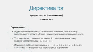 Директива for
#pragma omp for [<педложения>]
<циклы for>
Ограничения:
• (Единственный) счётчик — целого типа, указатель, или итератор
произвольного доступа. Должен изменяться только в заголовке цикла.
• Условие цикла: сравнение переменной с инвариантным к циклу
выражением при помощи <, <=, >, >=.
• Изменение счётчика: при помощи ++, --, i += d, i -= d, i = i + d, i = d +
i, i = i - d (d — инвариантное к циклу целое выражение)
 