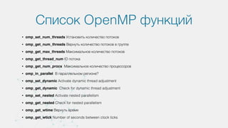 Список OpenMP функций
• omp_set_num_threads Установить количество потоков
• omp_get_num_threads Вернуть количество потоков в группе
• omp_get_max_threads Максимальное количество потоков
• omp_get_thread_num ID потока
• omp_get_num_procs Максимальное количество процессоров
• omp_in_parallel В параллельном регионе?
• omp_set_dynamic Activate dynamic thread adjustment
• omp_get_dynamic Check for dynamic thread adjustment
• omp_set_nested Activate nested parallelism
• omp_get_nested Check for nested parallelism
• omp_get_wtime Вернуть время
• omp_get_wtick Number of seconds between clock ticks
 
