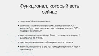 Функционал, который есть
сейчас
• загрузка файлов в хранилище;
• запуск вычислительных программ, написаных на С/С++,
которые будут выполняться с помощью компилятора GCC с
поддержкой OpenMP;
• виртуальные машины облака Azure с количеством ядер от 1
до 32 и ОЗУ до 448 ГБ;
• просмотр и скачивание файлов результатов расчета;
• биллинг, пополнение счета при помощи пластиковых карт и
промо-кодов.
 