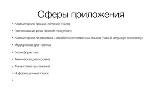 Сферы приложения
• Компьютерное зрение (computer vision)
• Распознавание речи (speech recognition)
• Компьютерная лингвистика и обработка естественных языков (natural language processing)
• Медицинская диагностика
• Биоинформатика
• Техническая диагностика
• Финансовые приложения
• Информационный поиск
• …
 