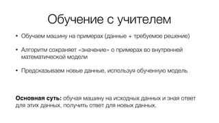 Обучение с учителем
• Обучаем машину на примерах (данные + требуемое решение)
• Алгоритм сохраняет «значение» о примерах во внутренней
математической модели
• Предсказываем новые данные, используя обученную модель
Основная суть: обучая машину на исходных данных и зная ответ
для этих данных, получить ответ для новых данных.
 
