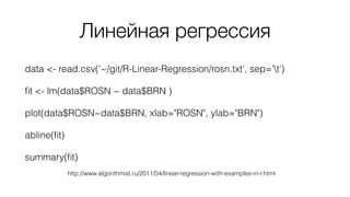 Линейная регрессия
data <- read.csv('~/git/R-Linear-Regression/rosn.txt', sep='t')
ﬁt <- lm(data$ROSN ~ data$BRN )
plot(data$ROSN~data$BRN, xlab="ROSN", ylab="BRN")
abline(ﬁt)
summary(ﬁt)
http://www.algorithmist.ru/2011/04/linear-regression-with-examples-in-r.html
 