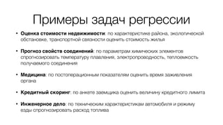 Примеры задач регрессии
• Оценка стоимости недвижимости: по характеристике района, экологической
обстановке, транспортной связности оценить стоимость жилья
• Прогноз свойств соединений: по параметрам химических элементов
спрогнозировать температуру плавления, электропроводность, теплоемкость
получаемого соединения
• Медицина: по постоперационным показателям оценить время заживления
органа
• Кредитный скоринг: по анкете заемщика оценить величину кредитного лимита
• Инженерное дело: по техническим характеристикам автомобиля и режиму
езды спрогнозировать расход топлива
 