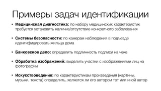 Примеры задач идентификации
• Медицинская диагностика: по набору медицинских характеристик
требуется установить наличие/отсутствие конкретного заболевания
• Системы безопасности: по камерам наблюдения в подъезде
идентифицировать жильца дома
• Банковское дело: определить подлинность подписи на чеке
• Обработка изображений: выделить участки с изображениями лиц на
фотографии
• Искусствоведение: по характеристикам произведения (картины,
музыки, текста) определить, является ли его автором тот или иной автор
 