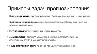 Примеры задач прогнозирования
• Биржевое дело: прогнозирование биржевых индексов и котировок
• Системы управления: прогноз показателей работы реактора по
данным телеметрии
• Экономика: прогноз цен на недвижимость
• Демография: прогноз изменения численности различных
социальных групп в конкретном ареале
• Гидрометеорология: прогноз геомагнитной активности
 