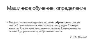 Машинное обучение: определение
• Говорят, что компьютерная программа обучается на основе
опыта E по отношению к некоторому классу задач T и меры
качества P, если качество решения задач из T, измеренное на
основе P, улучшается с приобретением опыта
E. T.M.Mitchell
 